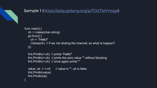 Sample 1 (https://play.golang.org/p/TOzTbHYwge)
func main() {
ch := make(chan string)
go func() {
ch <- "Hello!"
//close(ch) // if we not closing the channel, so what is happen?
}()
fmt.Println(<-ch) // prints "Hello!"
fmt.Println(<-ch) // prints the zero value "" without blocking
fmt.Println(<-ch) // once again prints ""
value, ok := <-ch // value is "", ok is false
fmt.Println(value)
fmt.Println(ok)
}
 