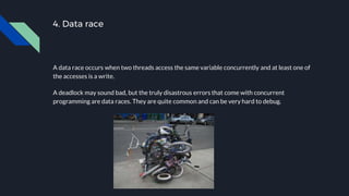 4. Data race
A data race occurs when two threads access the same variable concurrently and at least one of
the accesses is a write.
A deadlock may sound bad, but the truly disastrous errors that come with concurrent
programming are data races. They are quite common and can be very hard to debug.
 