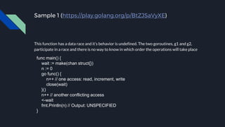 Sample 1 (https://play.golang.org/p/BtZJSaVyXE)
This function has a data race and it’s behavior is undefined. The two goroutines, g1 and g2,
participate in a race and there is no way to know in which order the operations will take place
func main() {
wait := make(chan struct{})
n := 0
go func() {
n++ // one access: read, increment, write
close(wait)
}()
n++ // another conflicting access
<-wait
fmt.Println(n) // Output: UNSPECIFIED
}
 