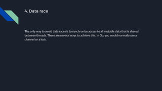 4. Data race
The only way to avoid data races is to synchronize access to all mutable data that is shared
between threads. There are several ways to achieve this. In Go, you would normally use a
channel or a lock.
 