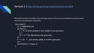 Sample 2 (https://play.golang.org/p/ubuq2zwm8G)
The preferred way to handle concurrent data access in Go is to use a channel to pass the actual
data from one goroutine to the next
func main() {
ch := make(chan int)
go func() {
n := 0 // A local variable is only visible to one goroutine.
n++
ch <- n // The data leaves one goroutine...
}()
n := <-ch // ...and arrives safely in another goroutine.
n++
fmt.Println(n) // Output: 2
}
 