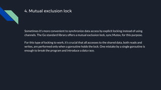4. Mutual exclusion lock
Sometimes it’s more convenient to synchronize data access by explicit locking instead of using
channels. The Go standard library offers a mutual exclusion lock, sync.Mutex, for this purpose.
For this type of locking to work, it’s crucial that all accesses to the shared data, both reads and
writes, are performed only when a goroutine holds the lock. One mistake by a single goroutine is
enough to break the program and introduce a data race.
 