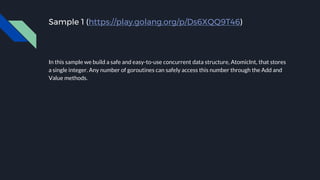 Sample 1 (https://play.golang.org/p/Ds6XQQ9T46)
In this sample we build a safe and easy-to-use concurrent data structure, AtomicInt, that stores
a single integer. Any number of goroutines can safely access this number through the Add and
Value methods.
 