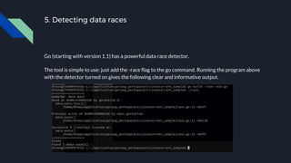 5. Detecting data races
Go (starting with version 1.1) has a powerful data race detector.
The tool is simple to use: just add the -race flag to the go command. Running the program above
with the detector turned on gives the following clear and informative output.
 
