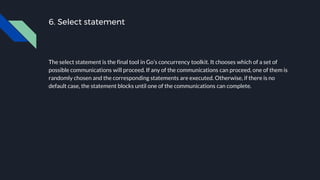 6. Select statement
The select statement is the final tool in Go’s concurrency toolkit. It chooses which of a set of
possible communications will proceed. If any of the communications can proceed, one of them is
randomly chosen and the corresponding statements are executed. Otherwise, if there is no
default case, the statement blocks until one of the communications can complete.
 