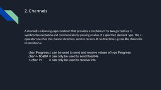 2. Channels
A channel is a Go language construct that provides a mechanism for two goroutines to
synchronize execution and communicate by passing a value of a specified element type. The <-
operator specifies the channel direction, send or receive. If no direction is given, the channel is
bi-directional.
chan Progress // can be used to send and receive values of type Progress
chan<- float64 // can only be used to send float64s
<-chan int // can only be used to receive ints
 