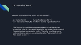 2. Channels (Cont’d)
Channels are a reference type and are allocated with make.
ic := make(chan int) // unbuffered channel of ints
wc := make(chan *Work, 10) // buffered channel of pointers to Work
If the channel is unbuffered, the sender blocks until the receiver has
received the value. If the channel has a buffer, the sender blocks only until
the value has been copied to the buffer; if the buffer is full, this means
waiting until some receiver has retrieved a value. Receivers block until
there is data to receive.
 