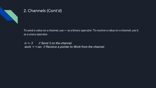 2. Channels (Cont’d)
To send a value on a channel, use <- as a binary operator. To receive a value on a channel, use it
as a unary operator.
ic <- 3 // Send 3 on the channel.
work := <-wc // Receive a pointer to Work from the channel.
 