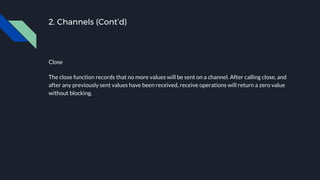 2. Channels (Cont’d)
Close
The close function records that no more values will be sent on a channel. After calling close, and
after any previously sent values have been received, receive operations will return a zero value
without blocking.
 
