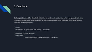 3. Deadlock
Go has good support for deadlock detection at runtime. In a situation where no goroutine is able
to make progr...
