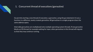 1. Concurrent thread of executions (goroutine)
Go permits starting a new thread of execution, a goroutine, using the go st...