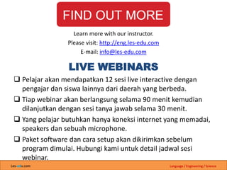 Les-edu.com Language / Engineering / Science
LIVE WEBINARS
 Pelajar akan mendapatkan 12 sesi live interactive dengan
pengajar dan siswa lainnya dari daerah yang berbeda.
 Tiap webinar akan berlangsung selama 90 menit kemudian
dilanjutkan dengan sesi tanya jawab selama 30 menit.
 Yang pelajar butuhkan hanya koneksi internet yang memadai,
speakers dan sebuah microphone.
 Paket software dan cara setup akan dikirimkan sebelum
program dimulai. Hubungi kami untuk detail jadwal sesi
webinar.
Learn more with our instructor.
Please visit: http://eng.les-edu.com
E-mail: info@les-edu.com
 
