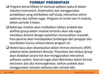 Les-edu.com Language / Engineering / Science
FORMAT PRESENTASI
 Program bersertifikasi ini memuat aplikasi nyata di dalam
industry Instrument, Automation dan menggunakan
pendekatan yang melibatkan self-study, interactive online
webinars dan latihan tugas. Program ini terdiri dari 4 module,
dalam periode 3 bulan.
 Beberapa module akan melibatkan latihan praktek dan
aktifitas group.dalam module tertentu akan ada tugas
membaca disertai dengan pelatihan memecahkan masalah.
Para peserta akan mendapatkan bimbingan dari pengajar dan
koordinator kursus selama dalam program ini.
 Materi baca akan disampaikan dalam format electronic (PDF)
sebelum kelas (webinar) dimulai. Presentasi dan diskusi group
akan diadakan secara live dan menggunakan interactive
software system. Seluruh tugas akan dikirimkan dalam format
electronic dan jika memungkinkan, latihan praktek akan
menggunakan simulasi software dan remote labs
 