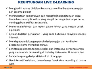 Les-edu.com Language / Engineering / Science
KEUNTUNGAN LIVE E-LEARNING
 Menghadiri kursus di dalam kelas secara online bersama pengajar
dan sesama pelajar.
 Meningkatkan kemampuan dan menambah pengetahuan anda
tanpa harus menyita waktu yang sangat berharga dan tanpa perlu
meninggalkan aktifitas rutin anda.
 Menerima informasi dan materi dalam format yang mudah untuk
dipelajari
 Belajar di dalam perjalanan – yang anda butuhkan hanyalah koneksi
internet.
 Mendapatkan dukungan penuh dari pengajar dan kordinator
program selama mengikuti kursus.
 Berinteraksi dengan teman sekelas dan instruktur perpengalaman
yang menambah networking di industry instrument & automation
 Belajar langsung dari praktisi ahli di bidangnya
 Live interaktif webinars, bukan hanya ‘book atau recording di dalam
web.
 