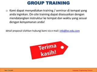 Les-edu.com Language / Engineering / Science
GROUP TRAINING
o Kami dapat menyediakan training / seminar di tempat yang
anda inginkan. On-site training dapat disesuaikan dengan
mendatangkan instruktur ke tempat dan waktu yang sesuai
dengan kenyamanan anda!
detail proposal silahkan hubungi kami via e-mail: info@les-edu.com
 