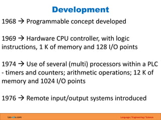 Les-edu.com Language / Engineering / Science
Development
1968  Programmable concept developed
1969  Hardware CPU controller, with logic
instructions, 1 K of memory and 128 I/O points
1974  Use of several (multi) processors within a PLC
- timers and counters; arithmetic operations; 12 K of
memory and 1024 I/O points
1976  Remote input/output systems introduced
 