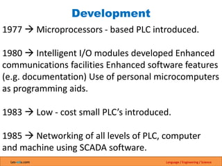 Les-edu.com Language / Engineering / Science
Development
1977  Microprocessors - based PLC introduced.
1980  Intelligent I/O modules developed Enhanced
communications facilities Enhanced software features
(e.g. documentation) Use of personal microcomputers
as programming aids.
1983  Low - cost small PLC’s introduced.
1985  Networking of all levels of PLC, computer
and machine using SCADA software.
 