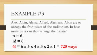 EXAMPLE #3
Alex, Alvin, Alyssa, Alfred, Alan, and Aljon are to
occupy the front seats of the auditorium. In how
many ways can they arrange their seats?
n = 6
n! = 6!
6! = 6 x 5 x 4 x 3 x 2 x 1 = 720 ways
 