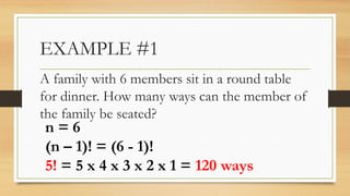 EXAMPLE #1
A family with 6 members sit in a round table
for dinner. How many ways can the member of
the family be seated?
n = 6
(n – 1)! = (6 - 1)!
5! = 5 x 4 x 3 x 2 x 1 = 120 ways
 