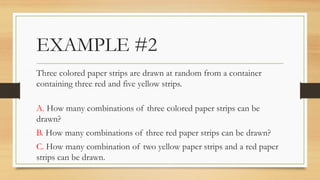 EXAMPLE #2
Three colored paper strips are drawn at random from a container
containing three red and five yellow strips.
A. How many combinations of three colored paper strips can be
drawn?
B. How many combinations of three red paper strips can be drawn?
C. How many combination of two yellow paper strips and a red paper
strips can be drawn.
 