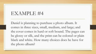 EXAMPLE #4
Daniel is planning to purchase a photo album. It
comes in three sizes, small, medium, and large; and
the cover comes in hard or soft bound. The pages can
be glossy or silk, and the print can be colored or plain
black and white. How many choices does he have for
the photo album?
 