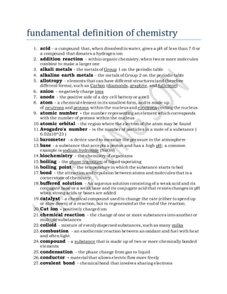 fundamental definition of chemistry
1. acid - a compound that, when dissolved in water, gives a pH of less than 7.0 or
a compound that donates a hydrogen ion
2. addition reaction - within organicchemistry,when two or more molecules
combine to make a larger one
3. alkali metals - the metals of Group 1 on the periodic table
4. alkaline earth metals - the metals of Group 2 on the periodic table
5. allotropy - elements that can have different structures(and therefore
different forms),such as Carbon (diamonds, graphite, and fullerene)
6. anion - negatively charge ions
7. anode - the positive side of a dry cell battery or a cell
8. atom - a chemical element in its smallest form, and is made up
of neutrons and protons within the nucleusand electrons circling the nucleus
9. atomic number - the number representing an element whichcorresponds
with the number of protons within the nucleus
10.atomic orbital - the region where the electron of the atom may be found
11.Avogadro's number - is the number of particles in a mole of a substance (
6.02x10^23 )
12.barometer - a device used to measure the pressure in the atmosphere
13.base - a substance that accepts a proton and has a high pH; a common
example is sodium hydroxide (NaOH)
14.biochemistry - the chemistry of organisms
15.boiling - the phase transition of liquid vaporizing
16.boiling point - the temperature in which the substance starts to boil
17.bond - the attraction and repulsion between atoms and moleculesthat is a
cornerstone of chemistry
18.buffered solution - An aqueous solution consisting of a weak acid and its
conjugate base or a weak base and its conjugate acid that resistschanges in pH
when strong acids or bases are added
19.catalyst - a chemical compound used to change the rate (either to speed up
or slow down) of a reaction, but is regenerated at the end of the reaction.
20.Cat ion - positively charged ion
21.chemical reaction - the change of one or more substances into another or
multiple substances
22.colloid - mixture of evenlydispersed substances,such as many milks
23.combustion - an exothermicreaction between an oxidant and fuel with heat
and often light
24.compound - a substance that is made up of two or more chemically bonded
elements
25.condensation - the phase change from gas to liquid
26.conductor - material that allowselectricflow more freely
27.covalent bond - chemical bond that involves sharing electrons
 