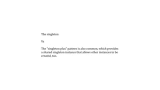 The singleton
Vs
The “singleton plus” pattern is also common, which provides
a shared singleton instance that allows other instances to be
created, too.
 