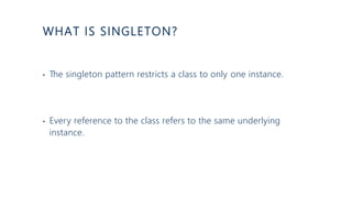 WHAT IS SINGLETON?
• The singleton pattern restricts a class to only one instance.
• Every reference to the class refers to the same underlying
instance.
 
