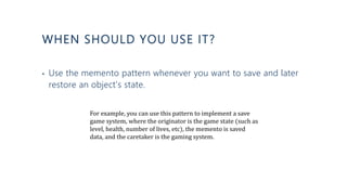 WHEN SHOULD YOU USE IT?
• Use the memento pattern whenever you want to save and later
restore an object’s state.
For example, you can use this pattern to implement a save
game system, where the originator is the game state (such as
level, health, number of lives, etc), the memento is saved
data, and the caretaker is the gaming system.
 