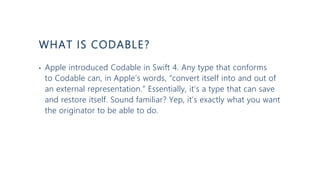 WHAT IS CODABLE?
• Apple introduced Codable in Swift 4. Any type that conforms
to Codable can, in Apple’s words, “convert itself into and out of
an external representation.” Essentially, it’s a type that can save
and restore itself. Sound familiar? Yep, it’s exactly what you want
the originator to be able to do.
 