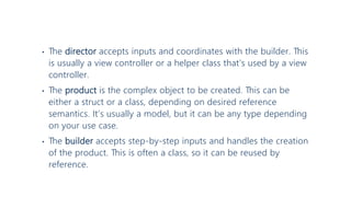 • The director accepts inputs and coordinates with the builder. This
is usually a view controller or a helper class that’s used by a view
controller.
• The product is the complex object to be created. This can be
either a struct or a class, depending on desired reference
semantics. It’s usually a model, but it can be any type depending
on your use case.
• The builder accepts step-by-step inputs and handles the creation
of the product. This is often a class, so it can be reused by
reference.
 