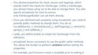 • You declare properties for meat, sauces and toppings, which
exactly match the inputs for Hamburger. Unlike a Hamburger,
you declare these using var to be able to change them. You also
specify private(set) for each to ensure
only HamburgerBuilder can set them directly.
• Since you declared each property using private(set), you need to
provide public methods to change them. You do so
via addSauces(_:), removeSauces(_:), addToppings(_:), removeTo
ppings(_:) and setMeat(_:).
• Lastly, you define build() to create the Hamburger from the
selections.
• private(set) forces consumers to use the public setter methods.
This allows the builder to perform validation before setting the
properties.
• For example, you’ll ensure a meat is available prior to setting it.
 