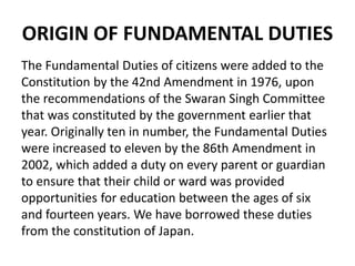 ORIGIN OF FUNDAMENTAL DUTIES
The Fundamental Duties of citizens were added to the
Constitution by the 42nd Amendment in 1976, upon
the recommendations of the Swaran Singh Committee
that was constituted by the government earlier that
year. Originally ten in number, the Fundamental Duties
were increased to eleven by the 86th Amendment in
2002, which added a duty on every parent or guardian
to ensure that their child or ward was provided
opportunities for education between the ages of six
and fourteen years. We have borrowed these duties
from the constitution of Japan.
 