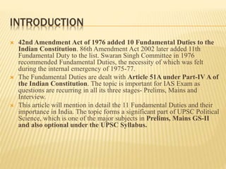 INTRODUCTION
 42nd Amendment Act of 1976 added 10 Fundamental Duties to the
Indian Constitution. 86th Amendment Act 2002 later added 11th
Fundamental Duty to the list. Swaran Singh Committee in 1976
recommended Fundamental Duties, the necessity of which was felt
during the internal emergency of 1975-77.
 The Fundamental Duties are dealt with Article 51A under Part-IV A of
the Indian Constitution. The topic is important for IAS Exam as
questions are recurring in all its three stages- Prelims, Mains and
Interview.
 This article will mention in detail the 11 Fundamental Duties and their
importance in India. The topic forms a significant part of UPSC Political
Science, which is one of the major subjects in Prelims, Mains GS-II
and also optional under the UPSC Syllabus.
 