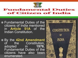 INTRODUCTION
 Fundamental Duties of the
citizens of India mentioned
in Article 51A of the
Indian Constitution.
 By the 42nd Amendment
of the Constitution,
adopted in 1976,
Fundamental Duties of the
citizens have also been
enumerated.
 