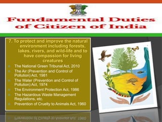 7. To protect and improve the natural
environment including forests,
lakes, rivers, and wild-life and to
have compassion for living
creatures
 The National Green Tribunal Act, 2010
 The Air (Prevention and Control of
Pollution) Act, 1981
 The Water (Prevention and Control of
Pollution) Act, 1974
 The Environment Protection Act, 1986
 The Hazardous Waste Management
Regulations, etc.
 Prevention of Cruelty to Animals Act, 1960
 