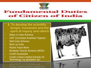 8. To develop the scientific
temper, humanism and the
spirit of inquiry and reform
 Make in India Scheme
 UAY (Ucchatar Avishkar Yojana)
 Skill India Scheme
 Start up India
 Mudra Yojna Bank
 Multiplier Grants Scheme (MGS)
 Credit Guarantee
 Credit Linked Capital Subsidy for
Technology Up gradation etc.
 