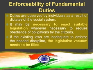 Enforceability of Fundamental
Duties
 Duties are observed by individuals as a result of
dictates of the social system.
 It may be necessary to enact suitable
legislation wherever necessary to require
obedience of obligations by the citizens.
 If the existing laws are inadequate to enforce
the needed discipline, the legislative vacuum
needs to be filled.
 