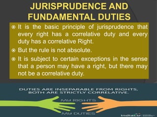 JURISPRUDENCE AND
FUNDAMENTAL DUTIES
 It is the basic principle of jurisprudence that
every right has a correlative duty and every
duty has a correlative Right.
 But the rule is not absolute.
 It is subject to certain exceptions in the sense
that a person may have a right, but there may
not be a correlative duty.
 