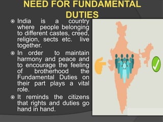 NEED FOR FUNDAMENTAL
DUTIES
 India is a country
where people belonging
to different castes, creed,
religion, sects etc. live
together.
 In order to maintain
harmony and peace and
to encourage the feeling
of brotherhood the
Fundamental Duties on
their part plays a vital
role.
 It reminds the citizens
that rights and duties go
hand in hand.
 