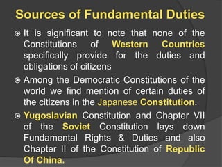 Sources of Fundamental Duties
 It is significant to note that none of the
Constitutions of Western Countries
specifically provide for the duties and
obligations of citizens
 Among the Democratic Constitutions of the
world we find mention of certain duties of
the citizens in the Japanese Constitution.
 Yugoslavian Constitution and Chapter VII
of the Soviet Constitution lays down
Fundamental Rights & Duties and also
Chapter II of the Constitution of Republic
Of China.
 