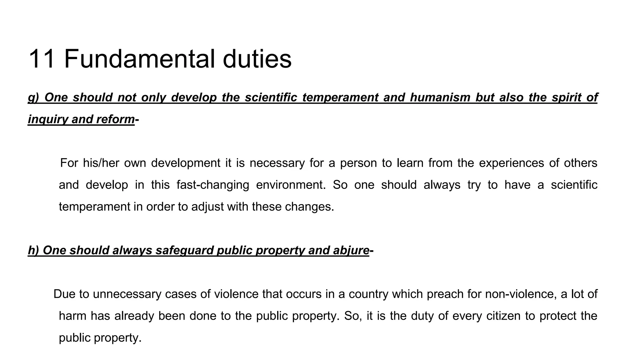 11 Fundamental duties
g) One should not only develop the scientific temperament and humanism but also the spirit of
inquiry and reform-
For his/her own development it is necessary for a person to learn from the experiences of others
and develop in this fast-changing environment. So one should always try to have a scientific
temperament in order to adjust with these changes.
h) One should always safeguard public property and abjure-
Due to unnecessary cases of violence that occurs in a country which preach for non-violence, a lot of
harm has already been done to the public property. So, it is the duty of every citizen to protect the
public property.
 