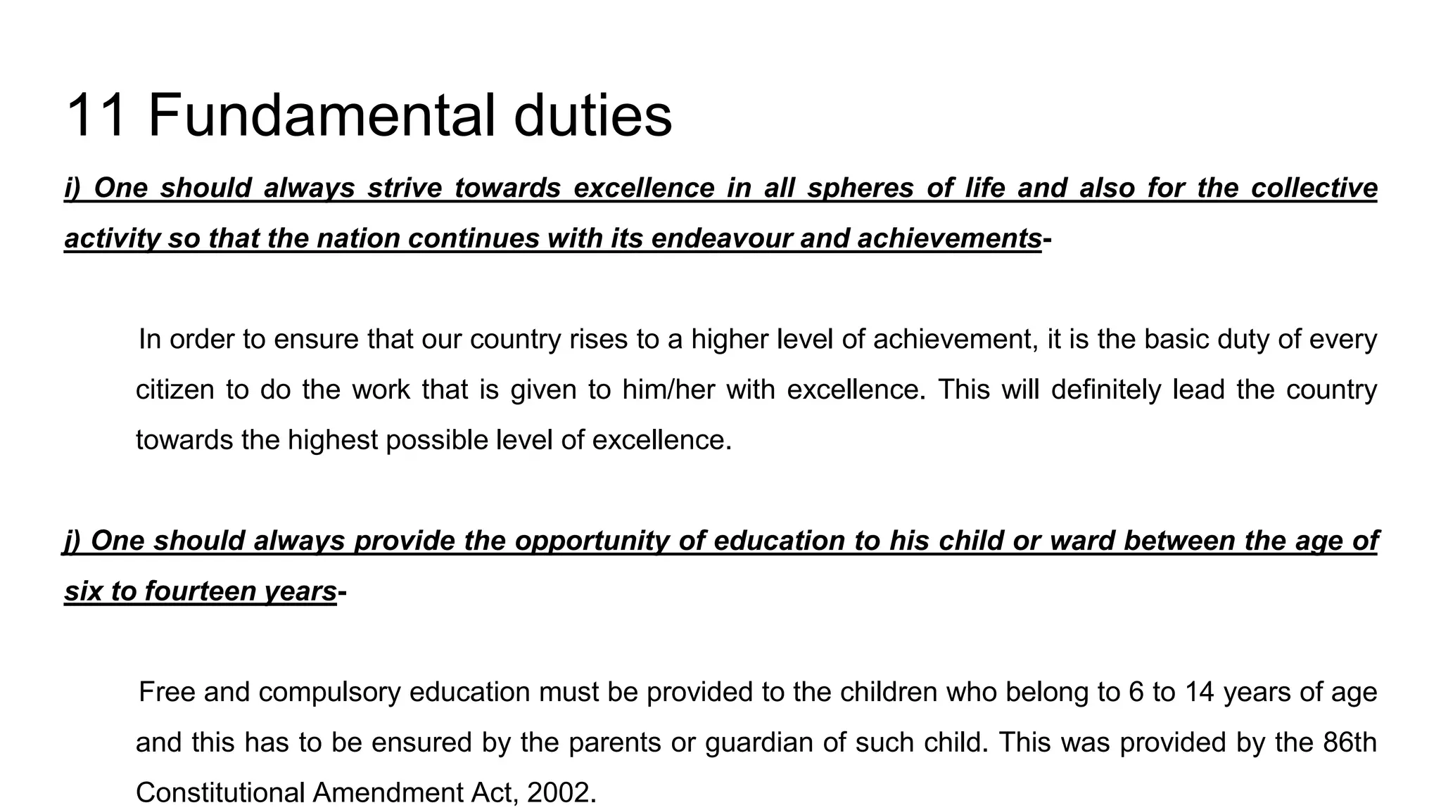11 Fundamental duties
i) One should always strive towards excellence in all spheres of life and also for the collective
activity so that the nation continues with its endeavour and achievements-
In order to ensure that our country rises to a higher level of achievement, it is the basic duty of every
citizen to do the work that is given to him/her with excellence. This will definitely lead the country
towards the highest possible level of excellence.
j) One should always provide the opportunity of education to his child or ward between the age of
six to fourteen years-
Free and compulsory education must be provided to the children who belong to 6 to 14 years of age
and this has to be ensured by the parents or guardian of such child. This was provided by the 86th
Constitutional Amendment Act, 2002.
 