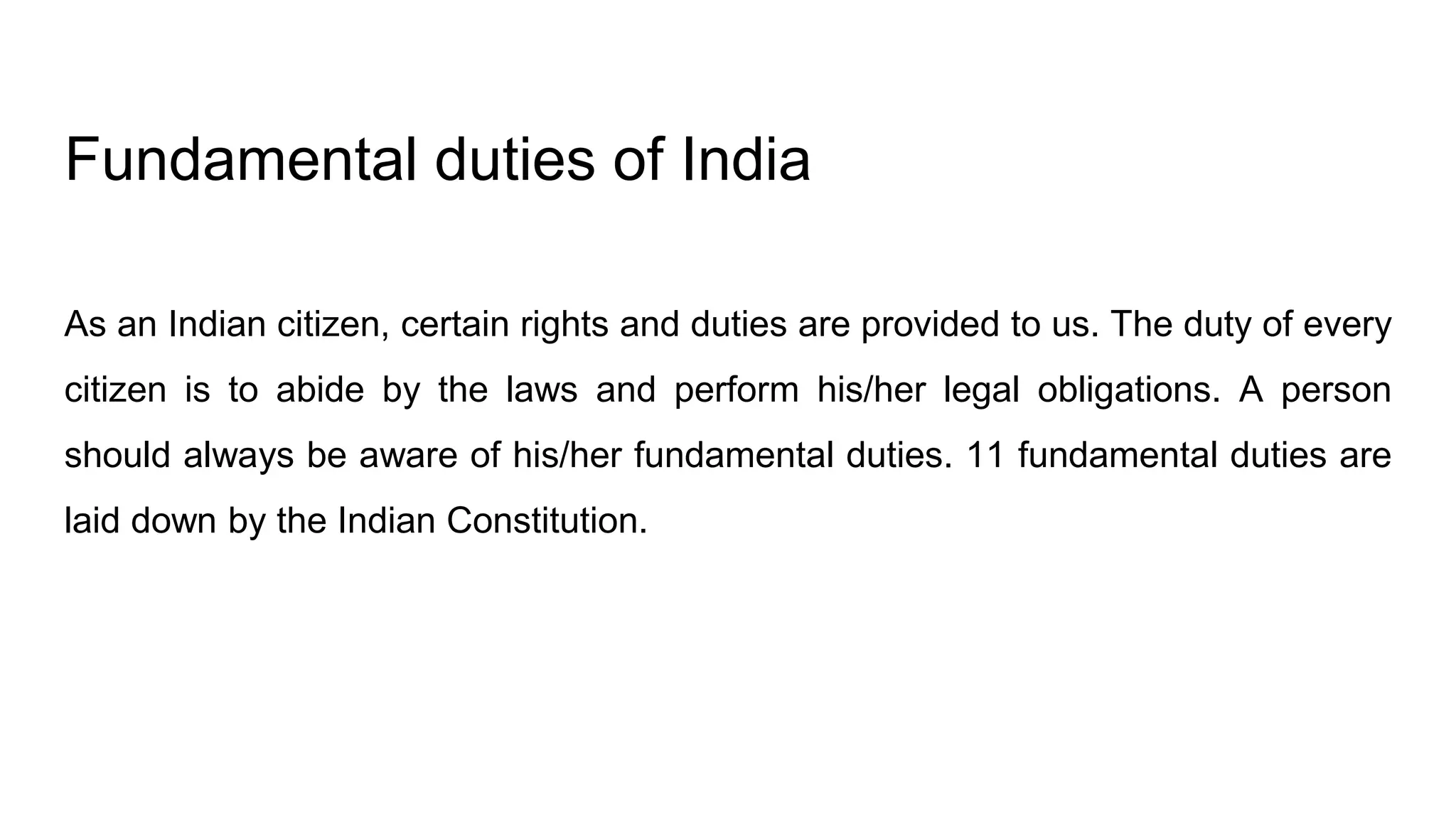 Fundamental duties of India
As an Indian citizen, certain rights and duties are provided to us. The duty of every
citizen is to abide by the laws and perform his/her legal obligations. A person
should always be aware of his/her fundamental duties. 11 fundamental duties are
laid down by the Indian Constitution.
 