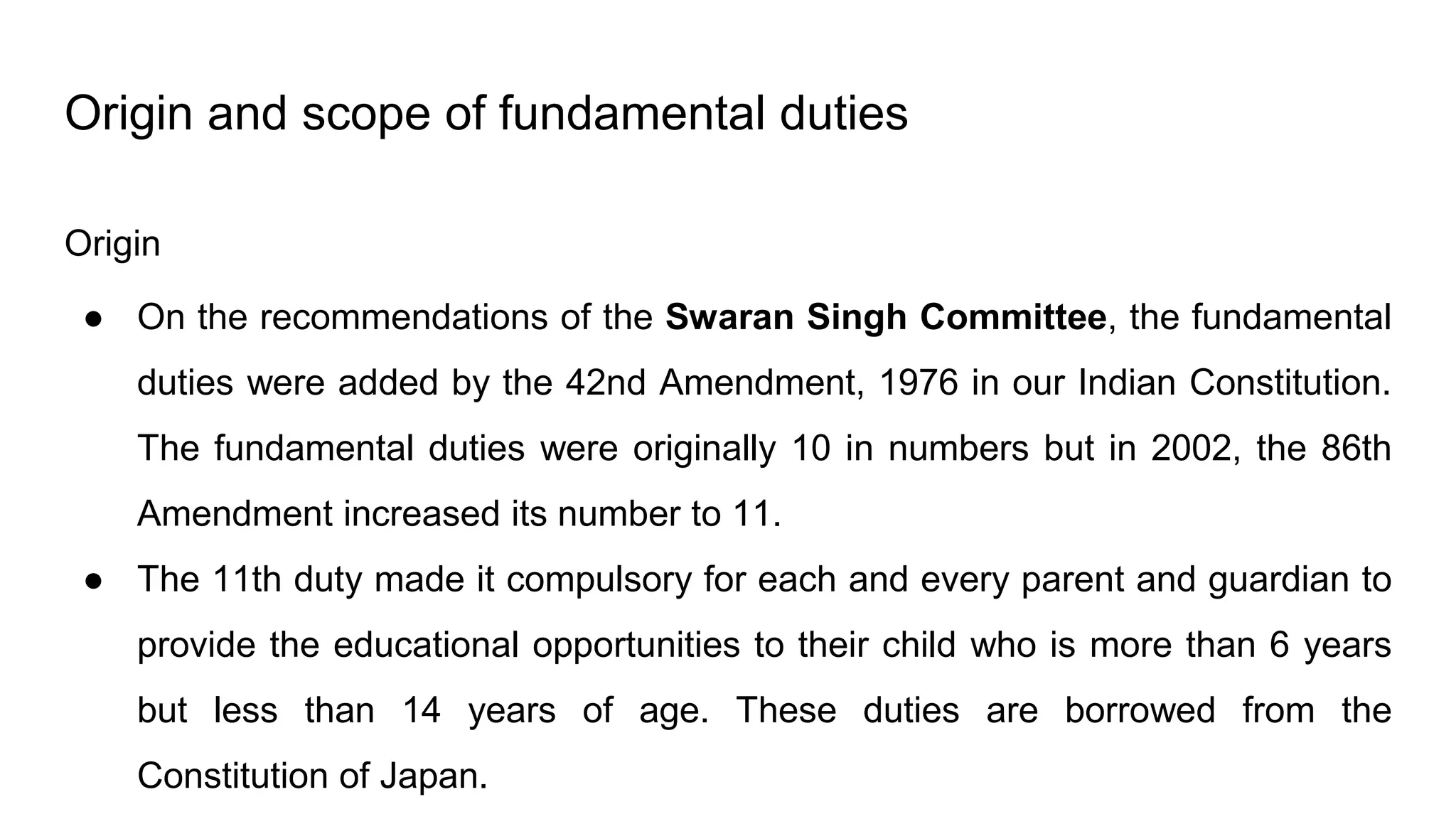 Origin and scope of fundamental duties
Origin
● On the recommendations of the Swaran Singh Committee, the fundamental
duties were added by the 42nd Amendment, 1976 in our Indian Constitution.
The fundamental duties were originally 10 in numbers but in 2002, the 86th
Amendment increased its number to 11.
● The 11th duty made it compulsory for each and every parent and guardian to
provide the educational opportunities to their child who is more than 6 years
but less than 14 years of age. These duties are borrowed from the
Constitution of Japan.
 