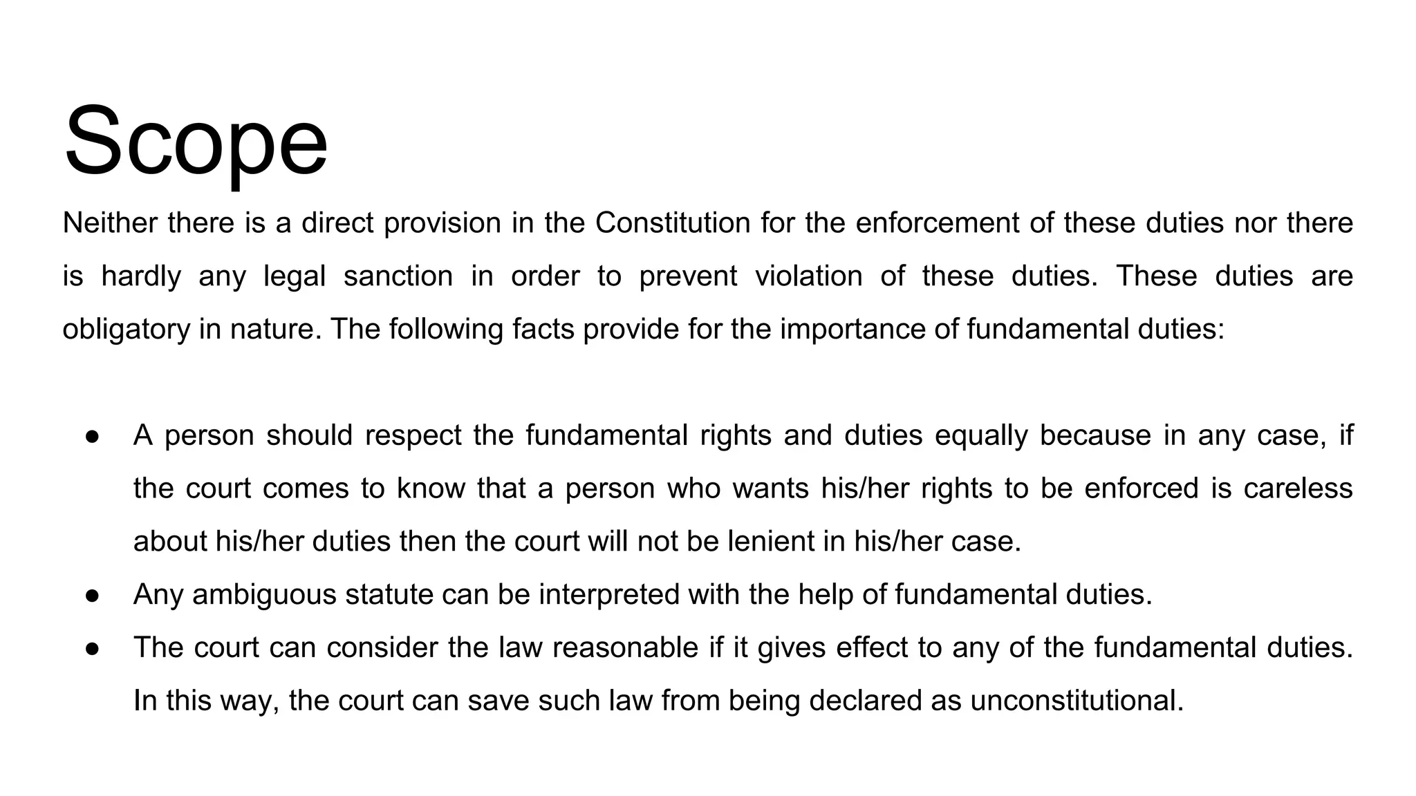 Scope
Neither there is a direct provision in the Constitution for the enforcement of these duties nor there
is hardly any legal sanction in order to prevent violation of these duties. These duties are
obligatory in nature. The following facts provide for the importance of fundamental duties:
● A person should respect the fundamental rights and duties equally because in any case, if
the court comes to know that a person who wants his/her rights to be enforced is careless
about his/her duties then the court will not be lenient in his/her case.
● Any ambiguous statute can be interpreted with the help of fundamental duties.
● The court can consider the law reasonable if it gives effect to any of the fundamental duties.
In this way, the court can save such law from being declared as unconstitutional.
 