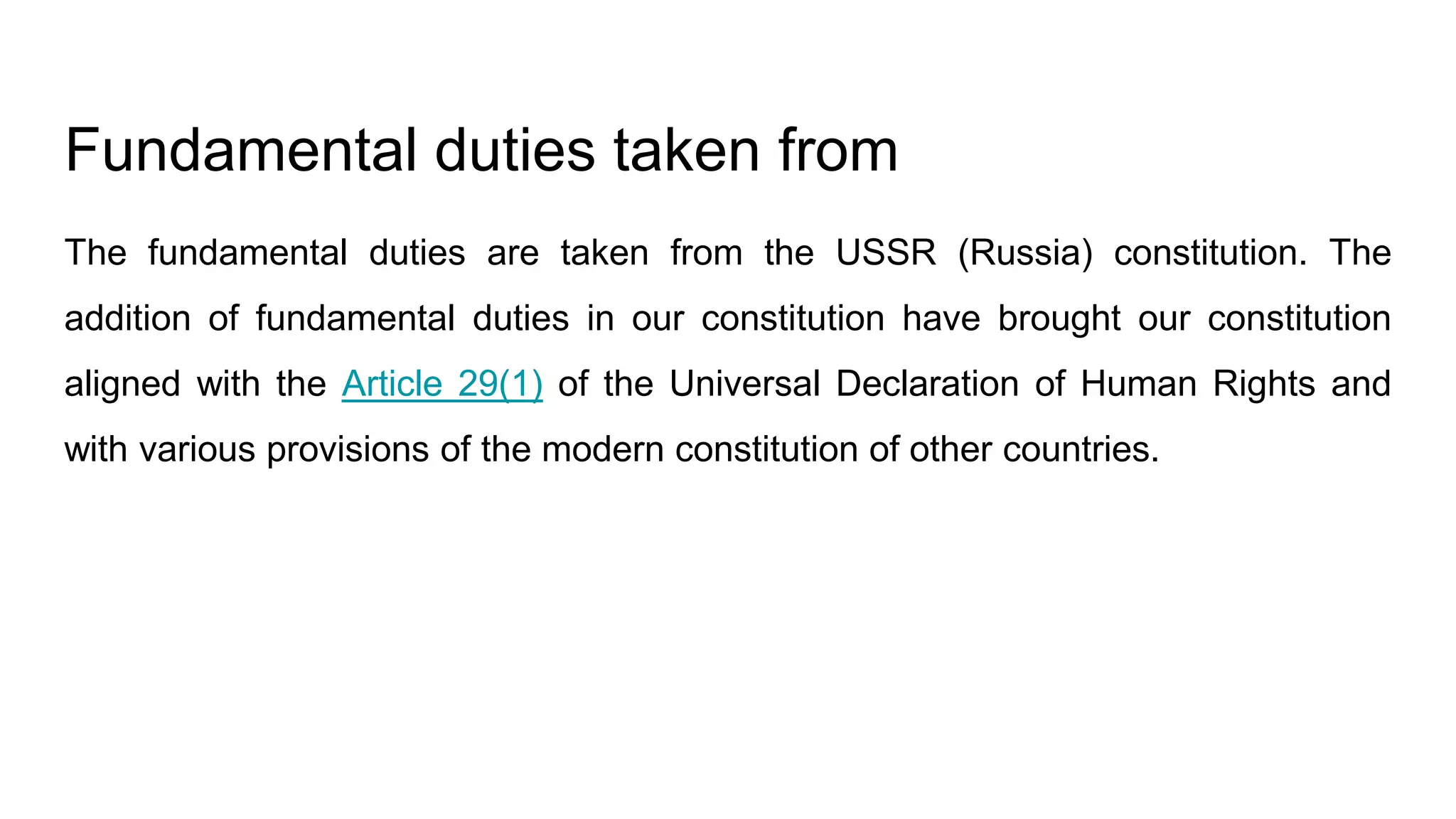 Fundamental duties taken from
The fundamental duties are taken from the USSR (Russia) constitution. The
addition of fundamental duties in our constitution have brought our constitution
aligned with the Article 29(1) of the Universal Declaration of Human Rights and
with various provisions of the modern constitution of other countries.
 