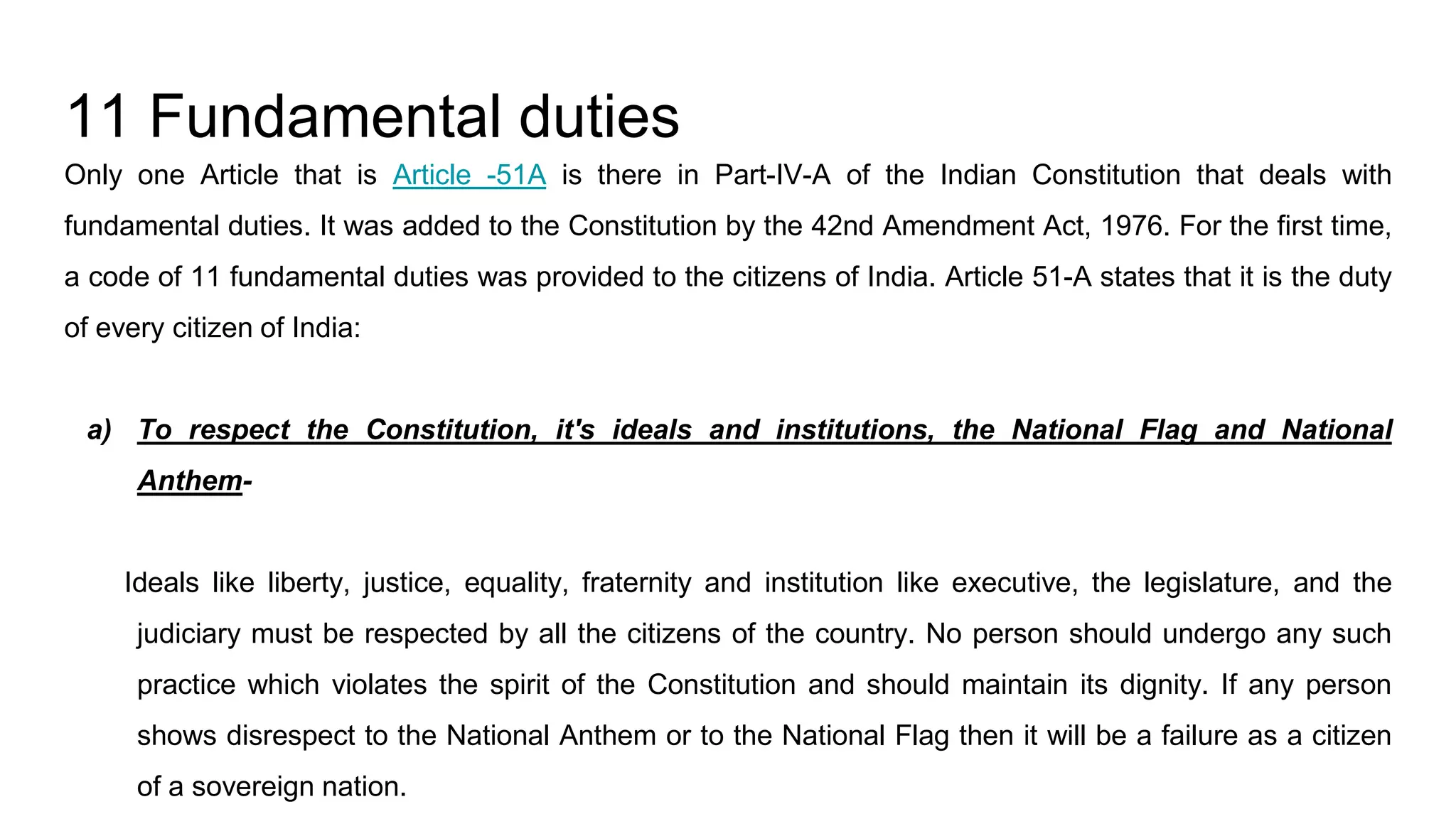 11 Fundamental duties
Only one Article that is Article -51A is there in Part-IV-A of the Indian Constitution that deals with
fundamental duties. It was added to the Constitution by the 42nd Amendment Act, 1976. For the first time,
a code of 11 fundamental duties was provided to the citizens of India. Article 51-A states that it is the duty
of every citizen of India:
a) To respect the Constitution, it's ideals and institutions, the National Flag and National
Anthem-
Ideals like liberty, justice, equality, fraternity and institution like executive, the legislature, and the
judiciary must be respected by all the citizens of the country. No person should undergo any such
practice which violates the spirit of the Constitution and should maintain its dignity. If any person
shows disrespect to the National Anthem or to the National Flag then it will be a failure as a citizen
of a sovereign nation.
 