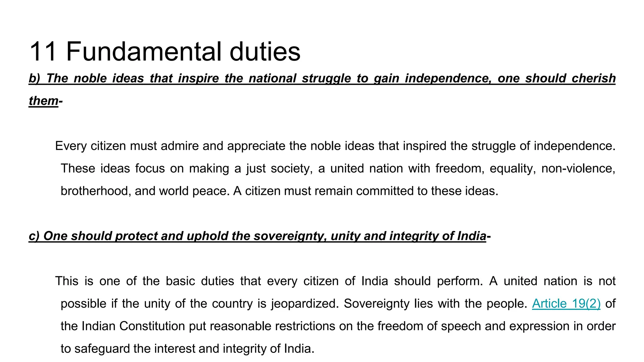 11 Fundamental duties
b) The noble ideas that inspire the national struggle to gain independence, one should cherish
them-
Every citizen must admire and appreciate the noble ideas that inspired the struggle of independence.
These ideas focus on making a just society, a united nation with freedom, equality, non-violence,
brotherhood, and world peace. A citizen must remain committed to these ideas.
c) One should protect and uphold the sovereignty, unity and integrity of India-
This is one of the basic duties that every citizen of India should perform. A united nation is not
possible if the unity of the country is jeopardized. Sovereignty lies with the people. Article 19(2) of
the Indian Constitution put reasonable restrictions on the freedom of speech and expression in order
to safeguard the interest and integrity of India.
 