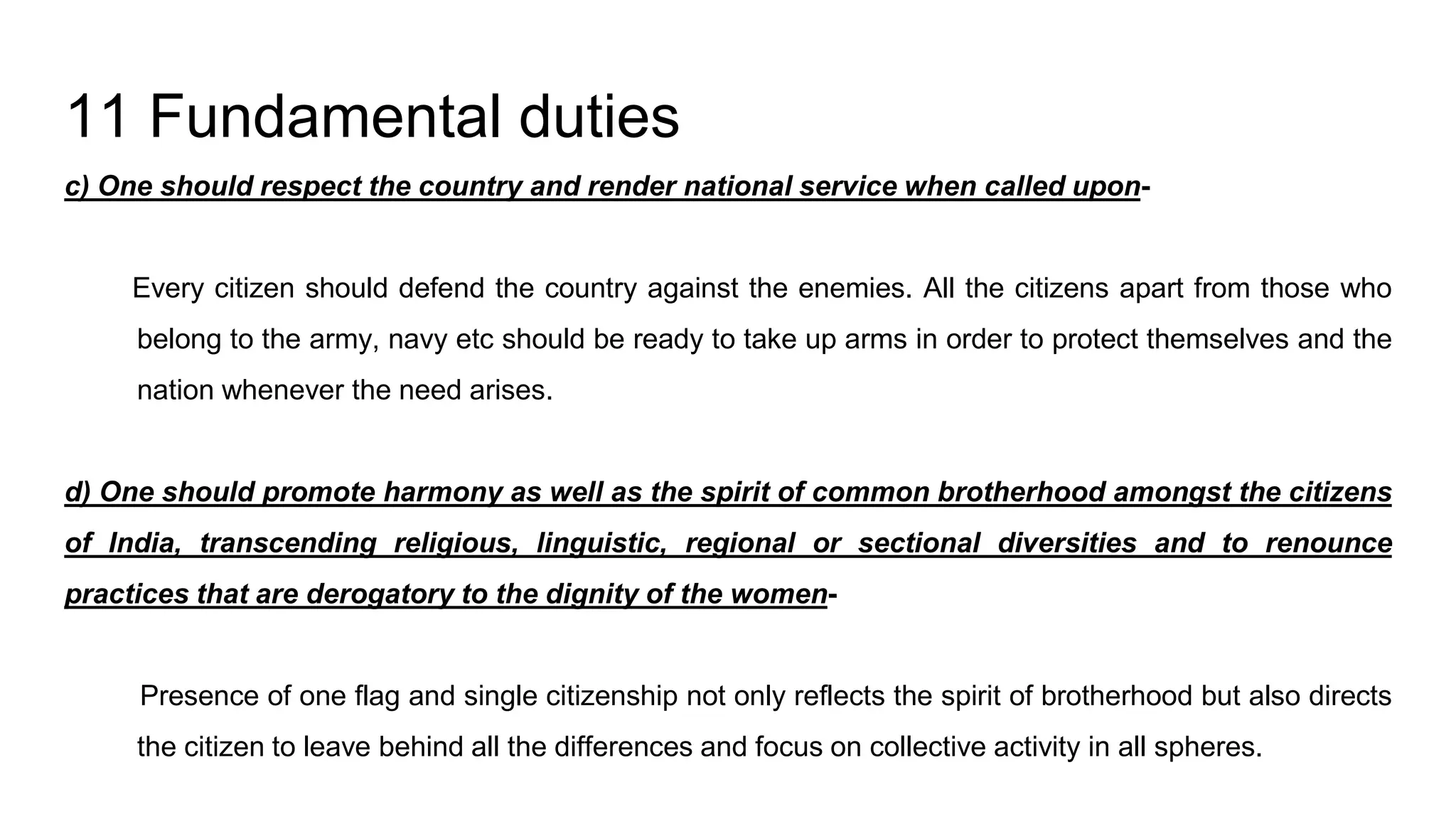 11 Fundamental duties
c) One should respect the country and render national service when called upon-
Every citizen should defend the country against the enemies. All the citizens apart from those who
belong to the army, navy etc should be ready to take up arms in order to protect themselves and the
nation whenever the need arises.
d) One should promote harmony as well as the spirit of common brotherhood amongst the citizens
of India, transcending religious, linguistic, regional or sectional diversities and to renounce
practices that are derogatory to the dignity of the women-
Presence of one flag and single citizenship not only reflects the spirit of brotherhood but also directs
the citizen to leave behind all the differences and focus on collective activity in all spheres.
 